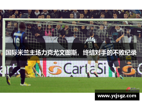 国际米兰主场力克尤文图斯，终结对手的不败纪录